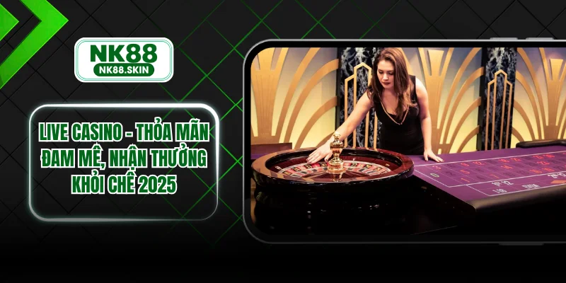 Live Casino – Thỏa Mãn Đam Mê, Nhận Thưởng Khỏi Chê 2025